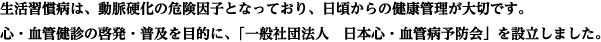 生活習慣病は、動脈硬化の危険因子となっており、日頃からの健康管理が大切です。心・血管健診啓発・普及を目的に、一般社団法人日本心・血管病予防会を設立しました。
